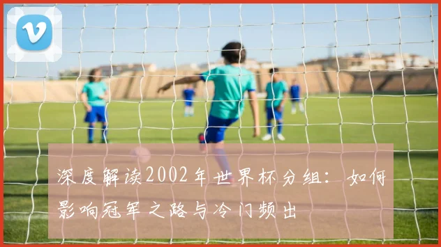 深度解读2002年世界杯分组：如何影响冠军之路与冷门频出
