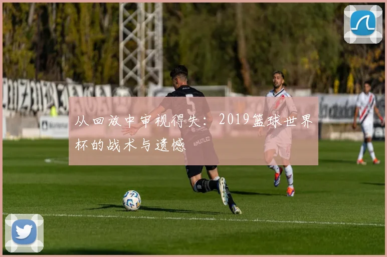 从回放中审视得失：2019篮球世界杯的战术与遗憾