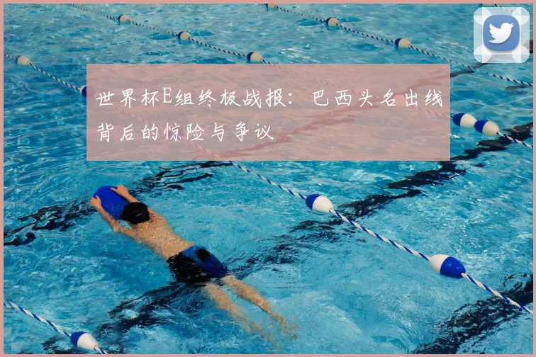 世界杯E组终极战报：巴西头名出线背后的惊险与争议