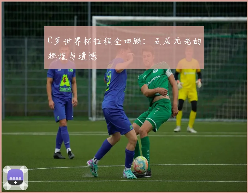 C罗世界杯征程全回顾：五届元老的辉煌与遗憾