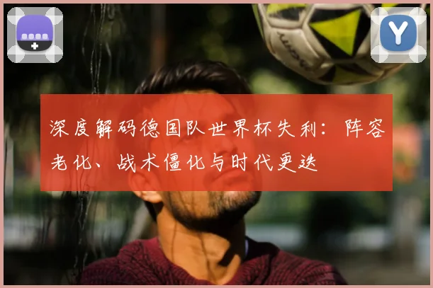 深度解码德国队世界杯失利：阵容老化、战术僵化与时代更迭
