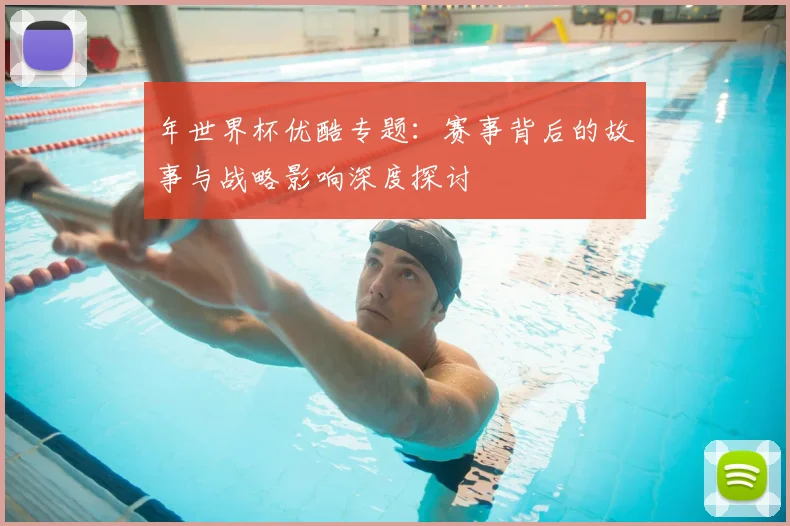 年世界杯优酷专题：赛事背后的故事与战略影响深度探讨