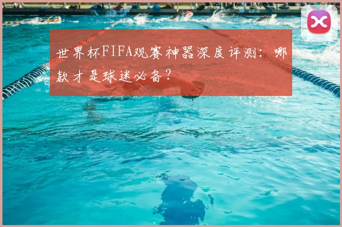 世界杯FIFA观赛神器深度评测：哪款才是球迷必备？