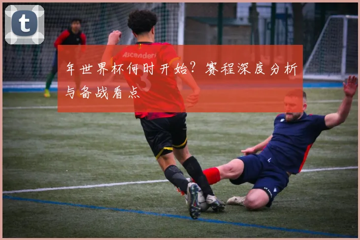 年世界杯何时开始？赛程深度分析与备战看点