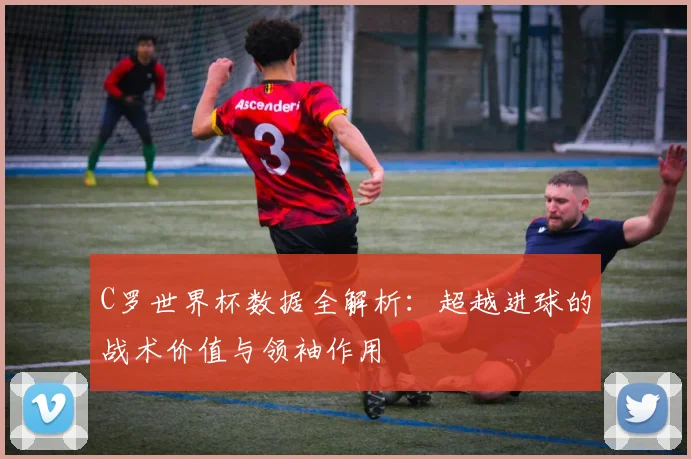 C罗世界杯数据全解析：超越进球的战术价值与领袖作用