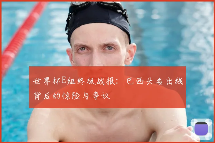 世界杯E组终极战报：巴西头名出线背后的惊险与争议