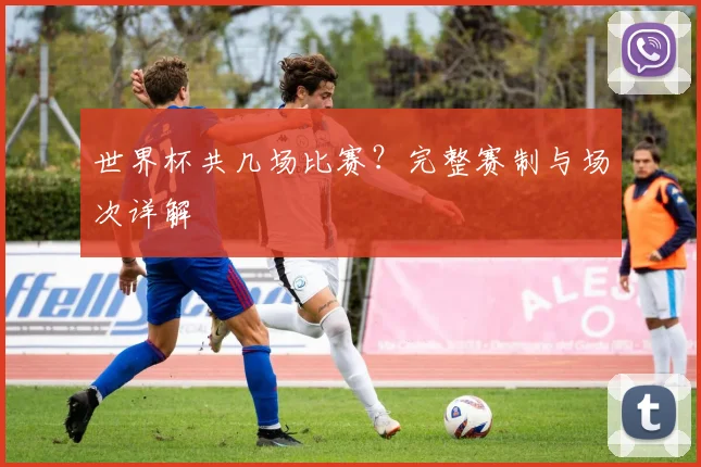 世界杯共几场比赛?完整赛制与场次详解