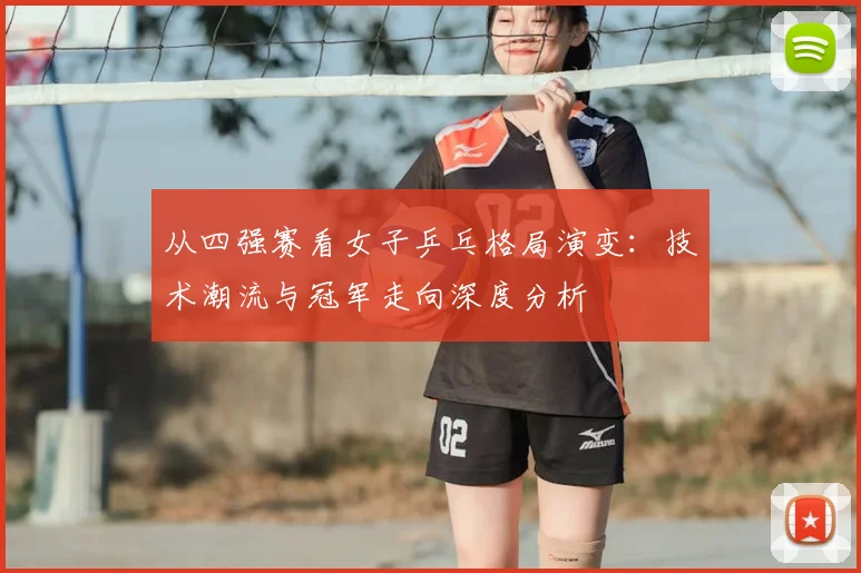 从四强赛看女子乒乓格局演变：技术潮流与冠军走向深度分析