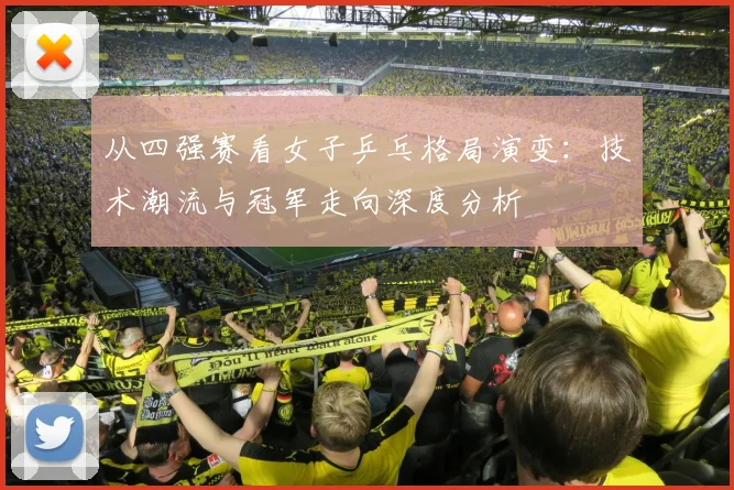 从四强赛看女子乒乓格局演变：技术潮流与冠军走向深度分析
