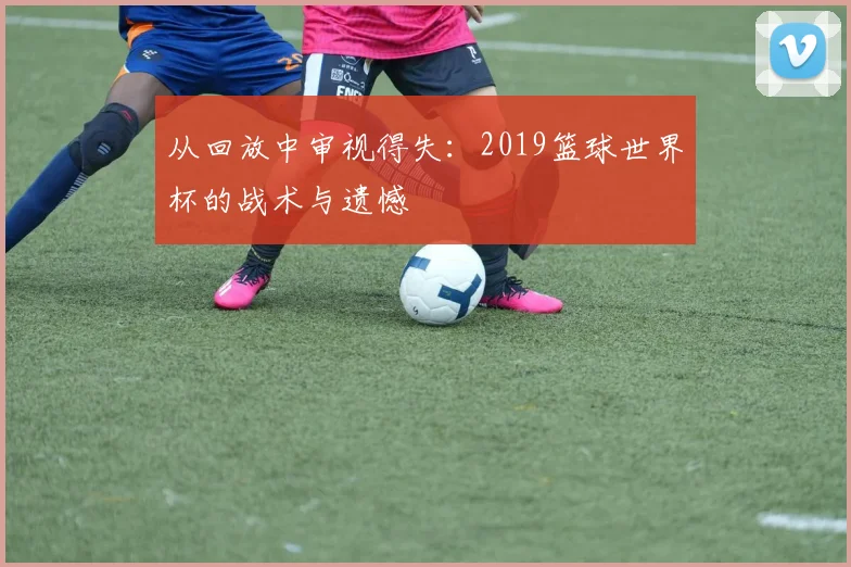 从回放中审视得失:2019篮球世界杯的战术与遗憾