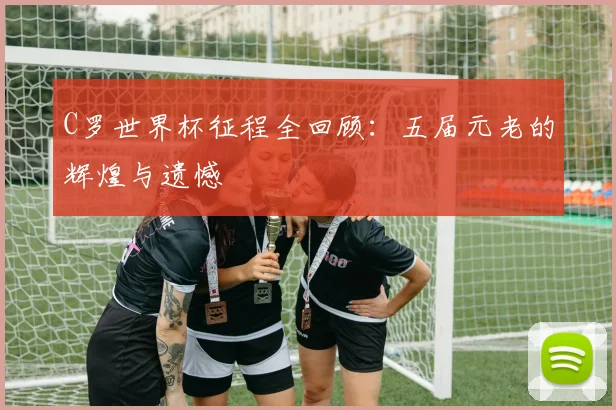C罗世界杯征程全回顾：五届元老的辉煌与遗憾
